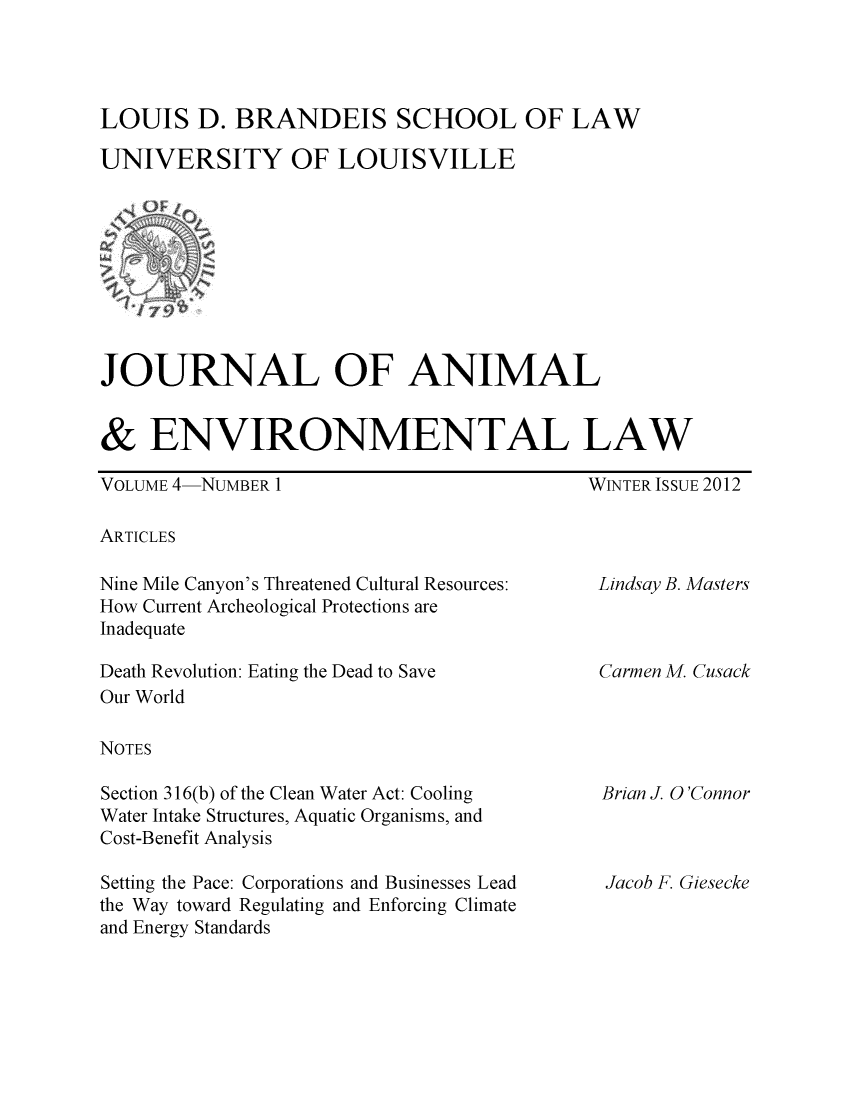 handle is hein.journals/jael4 and id is 1 raw text is: LOUIS D. BRANDEIS SCHOOL OF LAW
UNIVERSITY OF LOUISVILLE

JOURNAL OF ANIMAL
& ENVIRONMENTAL LAW

VOLUME 4-NUMBER 1

WINTER ISSUE 2012

ARTICLES

Nine Mile Canyon's Threatened Cultural Resources:
How Current Archeological Protections are
Inadequate
Death Revolution: Eating the Dead to Save
Our World
NOTES
Section 316(b) of the Clean Water Act: Cooling
Water Intake Structures, Aquatic Organisms, and
Cost-Benefit Analysis
Setting the Pace: Corporations and Businesses Lead
the Way toward Regulating and Enforcing Climate
and Energy Standards

Lindsay B. Masters
Carmen M. Cusack

Brian J. O'Connor

Jacob F. Giesecke


