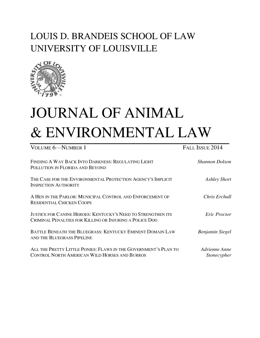 handle is hein.journals/jael6 and id is 1 raw text is: 




LOUIS D. BRANDEIS SCHOOL OF LAW

UNIVERSITY OF LOUISVILLE


JOURNAL OF ANIMAL


& ENVIRONMENTAL LAW


VOLUME 6-NUMBER 1


FALL ISSUE 2014


FINDING A WAY BACK INTO DARKNESS: REGULATING LIGHT
POLLUTION IN FLORIDA AND BEYOND

THE CASE FOR THE ENVIRONMENTAL PROTECTION AGENCY'S IMPLICIT
INSPECTION AUTHORITY

A HEN IN THE PARLOR: MUNICIPAL CONTROL AND ENFORCEMENT OF
RESIDENTIAL CHICKEN COOPS

JUSTICE FOR CANINE HEROES: KENTUCKY'S NEED TO STRENGTHEN ITS
CRIMINAL PENALTIES FOR KILLING OR INJURING A POLICE DOG

BATTLE BENEATH THE BLUEGRASS: KENTUCKY EMINENT DOMAIN LAW
AND THE BLUEGRASS PIPELINE

ALL THE PRETTY LITTLE PONIES: FLAWS IN THE GOVERNMENT'S PLAN TO
CONTROL NORTH AMERICAN WILD HORSES AND BURROS


Shannon Dolson


  Ashley Short


  Chris Erchull


  Eric Proctor


Benjamin Siegel


Adrienne Anne
   Stonecypher


