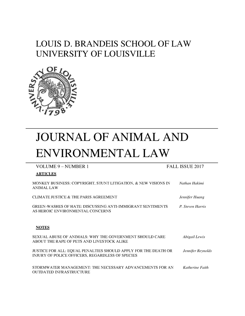 handle is hein.journals/jael9 and id is 1 raw text is: 









LOUIS D. BRANDEIS SCHOOL OF LAW

UNIVERSITY OF LOUISVILLE


JOURNAL OF ANIMAL AND



ENVIRONMENTAL LAW


VOLUME 9 - NUMBER 1
ARTICLES


FALL ISSUE 2017


MONKEY BUSINESS: COPYRIGHT, STUNT LITIGATION, & NEW VISIONS IN
ANIMAL LAW


CLIMATE JUSTICE & THE PARIS AGREEMENT


GREEN-WASHES OF HATE: DISCUSSING ANTI-IMMIGRANT SENTIMENTS
AS HEROIC ENVIRONMENTAL CONCERNS



NOTES

SEXUAL ABUSE OF ANIMALS: WHY THE GOVERNMENT SHOULD CARE
ABOUT THE RAPE OF PETS AND LIVESTOCK ALIKE

JUSTICE FOR ALL: EQUAL PENALTIES SHOULD APPLY FOR THE DEATH OR
INJURY OF POLICE OFFICERS, REGARDLESS OF SPECIES


STORMWATER MANAGEMENT: THE NECESSARY ADVANCEMENTS FOR AN
OUTDATED INFRASTRUCTURE


Nathan Hakimi


Jennifer Huang

P. Steven Harris


Abigail Lewis


Jennifer Reynolds



Katherine Faith


