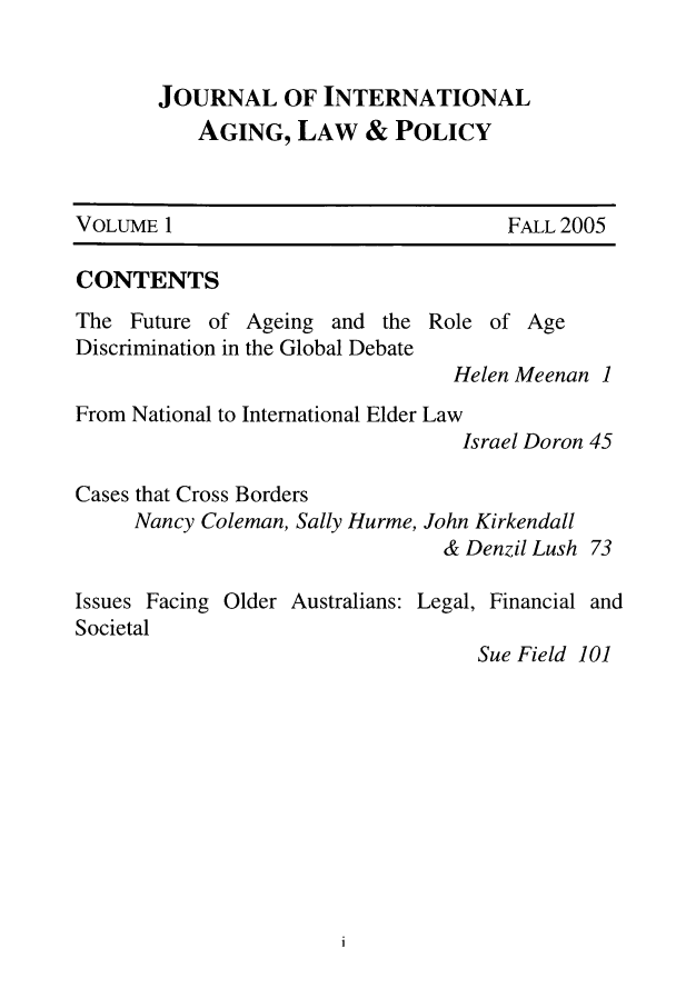 handle is hein.journals/jaginlp1 and id is 1 raw text is: JOURNAL OF INTERNATIONAL
AGING, LAW & POLICY
VOLUME 1                                 FALL 2005
CONTENTS
The Future of Ageing and the Role of Age
Discrimination in the Global Debate
Helen Meenan 1
From National to International Elder Law
Israel Doron 45
Cases that Cross Borders
Nancy Coleman, Sally Hurme, John Kirkendall
& Denzil Lush 73
Issues Facing Older Australians: Legal, Financial and
Societal
Sue Field 101


