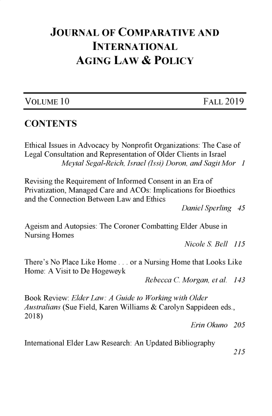 handle is hein.journals/jaginlp10 and id is 1 raw text is: 


       JOURNAL OF COMPARATIVE AND
                 INTERNATIONAL
             AGING LAW & POLICY




VOLUME 10                                    FALL 2019

CONTENTS

Ethical Issues in Advocacy by Nonprofit Organizations: The Case of
Legal Consultation and Representation of Older Clients in Israel
         Meytal Segal-Reich, Israel (Issi) Doron, and Sagit Mor 1

Revising the Requirement of Informed Consent in an Era of
Privatization, Managed Care and ACOs: Implications for Bioethics
and the Connection Between Law and Ethics
                                        Daniel Sperling 45

Ageism and Autopsies: The Coroner Combatting Elder Abuse in
Nursing Homes
                                        Nicole S. Bell 115

There's No Place Like Home ... or a Nursing Home that Looks Like
Home: A Visit to De Hogeweyk
                               Rebecca C. Morgan, et al. 143

Book Review: Elder Law: A Guide to Working with Older
Australians (Sue Field, Karen Williams & Carolyn Sappideen eds.,
2018)
                                          Erin Okuno 205

International Elder Law Research: An Updated Bibliography


