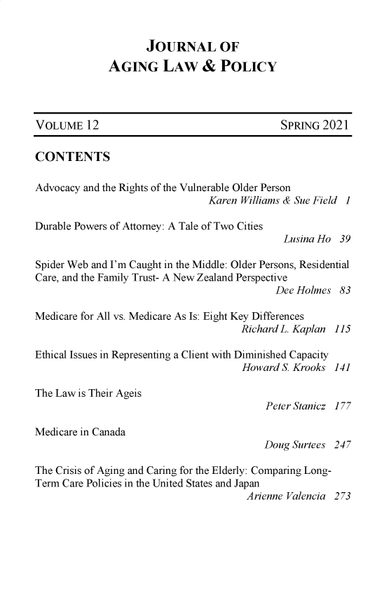 handle is hein.journals/jaginlp12 and id is 1 raw text is: JOURNAL OF
AGING LAW & POLICY
VOLUME 12                                       SPRING 2021
CONTENTS
Advocacy and the Rights of the Vulnerable Older Person
Karen Williams & Sue Field 1
Durable Powers of Attorney: A Tale of Two Cities
Lusina Ho 39
Spider Web and I'm Caught in the Middle: Older Persons, Residential
Care, and the Family Trust- A New Zealand Perspective
Dee Holmes 83
Medicare for All vs. Medicare As Is: Eight Key Differences
Richard L. Kaplan 115
Ethical Issues in Representing a Client with Diminished Capacity
Howard S. Krooks 141
The Law is Their Ageis
Peter Stanicz 177
Medicare in Canada
Doug Surtees 247
The Crisis of Aging and Caring for the Elderly: Comparing Long-
Term Care Policies in the United States and Japan
Arienne Valencia 273


