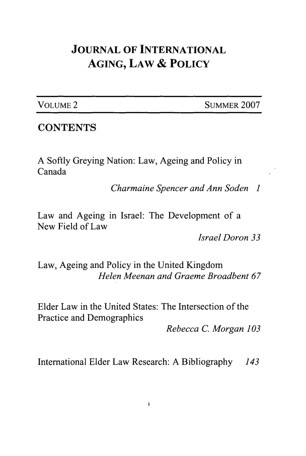 handle is hein.journals/jaginlp2 and id is 1 raw text is: JOURNAL OF INTERNATIONAL
AGING, LAW & POLICY

VOLUME 2

SUMMER 2007

CONTENTS
A Softly Greying Nation: Law, Ageing and Policy in
Canada
Charmaine Spencer and Ann Soden 1
Law and Ageing in Israel: The Development of a
New Field of Law
Israel Doron 33
Law, Ageing and Policy in the United Kingdom
Helen Meenan and Graeme Broadbent 67
Elder Law in the United States: The Intersection of the
Practice and Demographics
Rebecca C. Morgan 103

International Elder Law Research: A Bibliography

143


