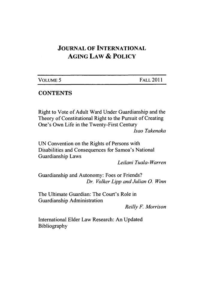 handle is hein.journals/jaginlp5 and id is 1 raw text is: JOURNAL OF INTERNATIONAL
AGING LAW & POLICY
VOLUME 5                               FALL 2011
CONTENTS
Right to Vote of Adult Ward Under Guardianship and the
Theory of Constitutional Right to the Pursuit of Creating
One's Own Life in the Twenty-First Century
Isao Takenaka
UN Convention on the Rights of Persons with
Disabilities and Consequences for Samoa's National
Guardianship Laws
Leilani Tuala- Warren
Guardianship and Autonomy: Foes or Friends?
Dr. Volker Lipp and Julian 0. Winn
The Ultimate Guardian: The Court's Role in
Guardianship Administration
Reilly F. Morrison
International Elder Law Research: An Updated
Bibliography


