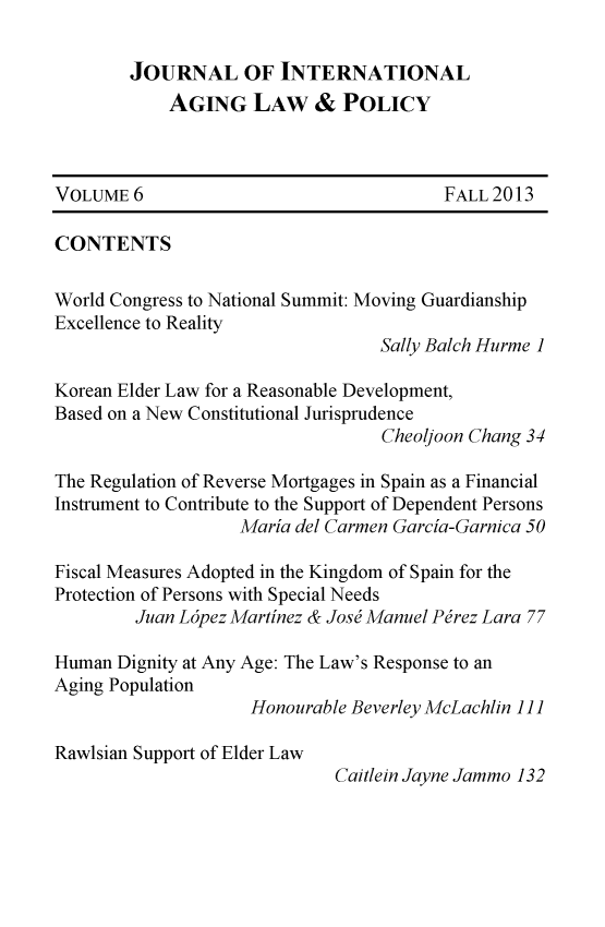 handle is hein.journals/jaginlp6 and id is 1 raw text is: JOURNAL OF INTERNATIONAL
AGING LAW & POLICY
VOLUME 6                                  FALL2013
CONTENTS
World Congress to National Summit: Moving Guardianship
Excellence to Reality
Sally Balch Hurme 1
Korean Elder Law for a Reasonable Development,
Based on a New Constitutional Jurisprudence
Cheoljoon Chang 34
The Regulation of Reverse Mortgages in Spain as a Financial
Instrument to Contribute to the Support of Dependent Persons
Maria del Carmen Garcia-Garnica 50
Fiscal Measures Adopted in the Kingdom of Spain for the
Protection of Persons with Special Needs
Juan L6pez Martinez & Josj Manuel Pirez Lara 77
Human Dignity at Any Age: The Law's Response to an
Aging Population
Honourable Beverley McLachlin 1]]
Rawlsian Support of Elder Law
Caitlein Jayne Jammo 132



