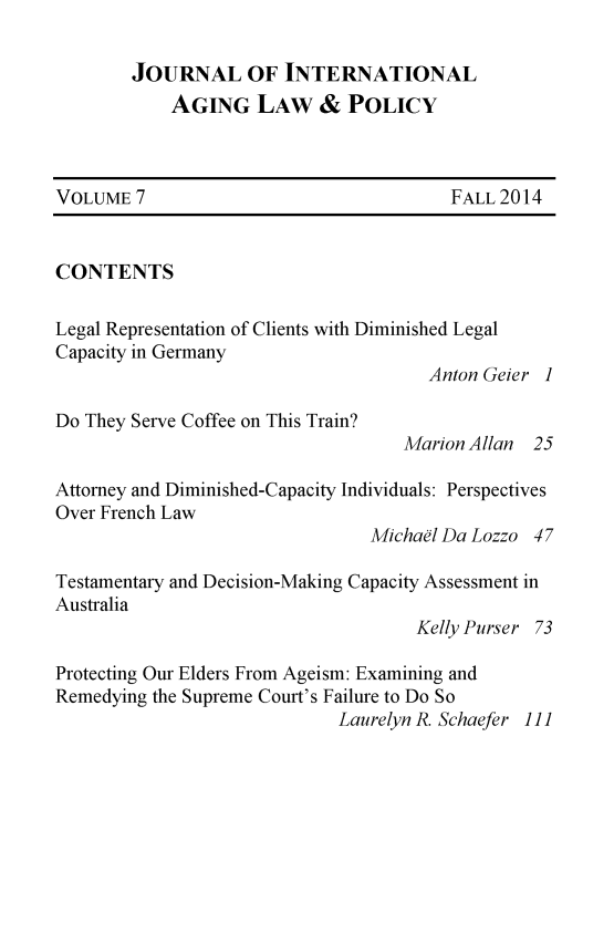 handle is hein.journals/jaginlp7 and id is 1 raw text is: 

JOURNAL OF INTERNATIONAL
    AGING LAW & POLICY


VOLUME 7                                FALL 2014


CONTENTS

Legal Representation of Clients with Diminished Legal
Capacity in Germany
                                      Anton Geier 1

Do They Serve Coffee on This Train?
                                   Marion Allan 25

Attorney and Diminished-Capacity Individuals: Perspectives
Over French Law
                                Michael Da Lozzo 47

Testamentary and Decision-Making Capacity Assessment in
Australia
                                     Kelly Purser 73

Protecting Our Elders From Ageism: Examining and
Remedying the Supreme Court's Failure to Do So
                             Laurelyn R. Schaefer 1]]


