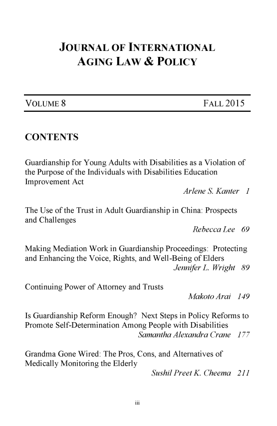 handle is hein.journals/jaginlp8 and id is 1 raw text is: 



         JOURNAL OF INTERNATIONAL
             AGING LAW & POLICY



VOLUME 8                                    FALL 2015


CONTENTS

Guardianship for Young Adults with Disabilities as a Violation of
the Purpose of the Individuals with Disabilities Education
Improvement Act
                                       Arlene S. Kanter 1

The Use of the Trust in Adult Guardianship in China: Prospects
and Challenges
                                          Rebecca Lee 69

Making Mediation Work in Guardianship Proceedings: Protecting
and Enhancing the Voice, Rights, and Well-Being of Elders
                                     Jennifer L. Wright 89

Continuing Power of Attorney and Trusts
                                        Makoto Arai 149

Is Guardianship Reform Enough? Next Steps in Policy Reforms to
Promote Self-Determination Among People with Disabilities
                            Samantha Alexandra Crane 177

Grandma Gone Wired: The Pros, Cons, and Alternatives of
Medically Monitoring the Elderly
                               Sushil Preet K. Cheema 211


