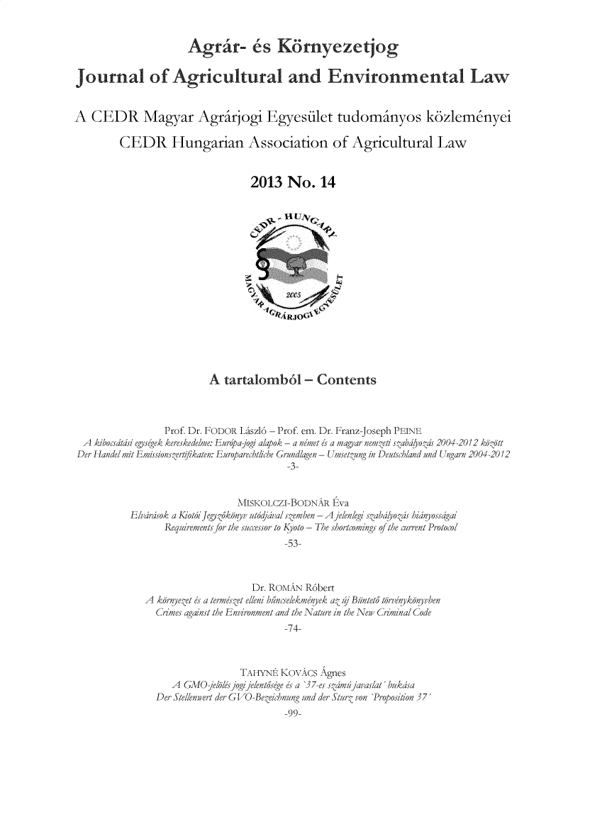 handle is hein.journals/jagrev8 and id is 1 raw text is: 


                      Agr®r- 6s K6rnyezetjog


Journal of Agricultural and Environmental Law


A  CEDR Magyar Agrirjogi Egyesilet tudominyos k6zlem~nyei

         CEDR Hungarian Association of Agricultural Law


                                  2013   No.   14











                                       ARJO&





                          A tartalomb6 - Contents



                 Prof. Dr. FODOR Liszl6 - Prof. em. Dr. Franz-Joseph PEINE
  A kibocsdtdsi egysegek kereskedelme: Eurpajogi alapok - a nemet es a magyar nemzeti stabdyozds 2004-2012 kdtt
Der Handel mit Emissionszertifikaten: Europarechtiche Grundlagen - Umsetzung in Deutschland and Ungarn 2004-2012
                                        -3-


                               MISKOLCZI-BODNAR  Eva
           Elvarsok a Kiot&i Jegyz3konyv utodjaval sZemben - A jelenlegi stabalyozjs hianyossagai
                 Requirements for the successor to Kyoto - The shortcomings of the current Protocol
                                        -53-



                                  Dr. ROMAN R6bert
             A  kdrnye.et es a ternes.et elleni bincselekmenyek at zj Buntet3 tdrvenykonyvben
                Cimes against the Environment and the Nature in the New Criminal Code
                                        -74-


                TAHYNE  KOVACS Agnes
   A GMO  jellsjogijelentosege es a '37-es s.amd javas/at' bukasa
Der Stellenwert der GVO-BeZeichnung und der SturZ von 'Proposition 37
                        -99-


