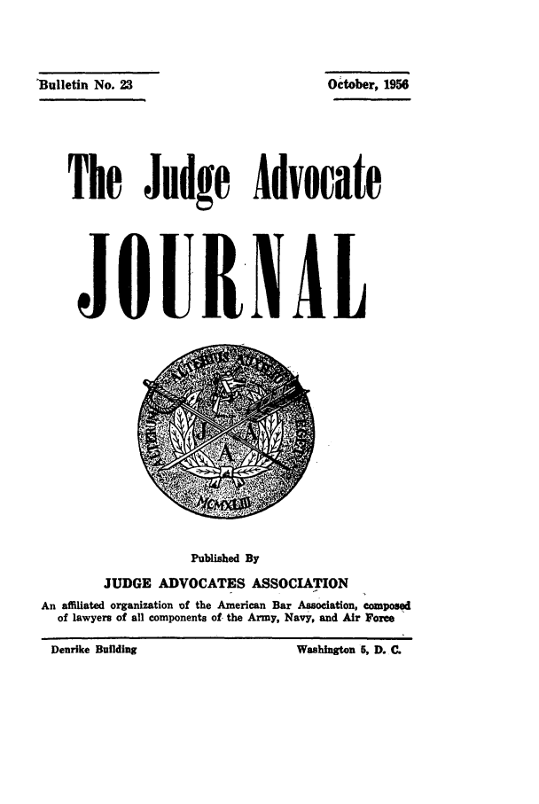 handle is hein.journals/jajrnl25 and id is 1 raw text is: 'Bulletin No. 23

The Judge Advocate
JOURNAL

Published By
JUDGE ADVOCATES ASSOCIATION
An affiliated organization of the American Bar Association, composed
of lawyers of all components of- the Army, Navy, and Air Force

0ctober, 1956

Denrike Building

Washington 5. D. Q


