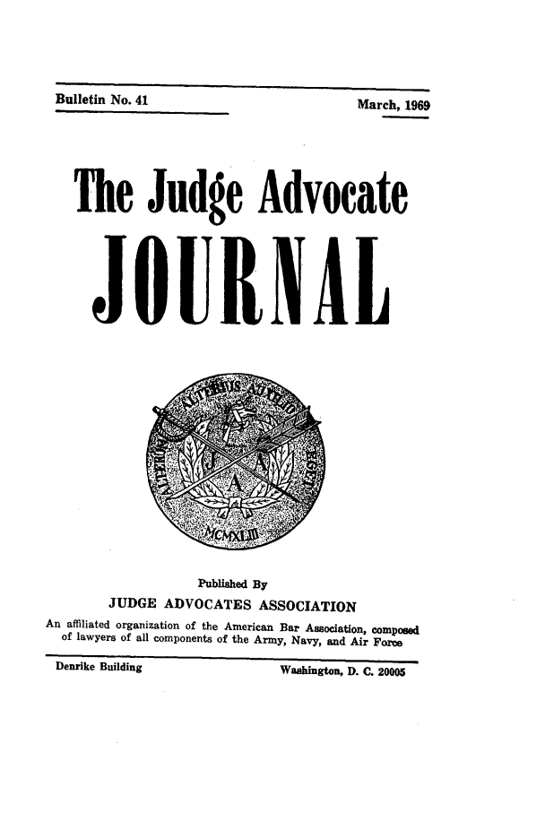 handle is hein.journals/jajrnl43 and id is 1 raw text is: DU

Luetin  oo. 41  March, 1969
The Judge Advocate
JOURNAL

Published By
JUDGE ADVOCATES ASSOCIATION
An affiliated organization of the American Bar Association, composed
of lawyers of all components of the Army, Navy, and Air Force
Denrike Building                         Washington, D. C. 20005


