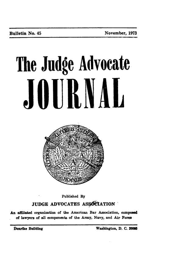 handle is hein.journals/jajrnl47 and id is 1 raw text is: Bulletin No. 45                          November, 1973

The Judge Advocate
JQUIKNAL

Published By
JUDGE ADVOCATES ASS&[ATION
An aflfiated organization of the American Bar Amociation, eompoued
of lawyers of all components of the Army, Navy, and Air Force

Bulletin No. 45

November, 1973

bueBuilding

Washington, D. C. 2WO


