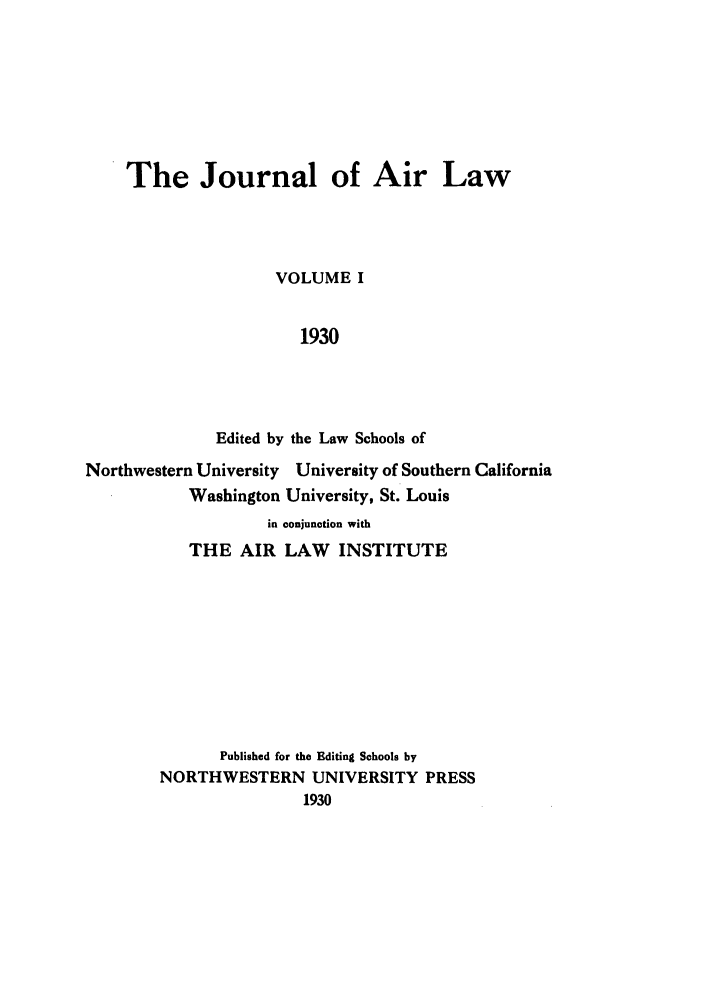 handle is hein.journals/jalc1 and id is 1 raw text is: The Journal of Air Law
VOLUME I
1930
Edited by the Law Schools of
Northwestern University University of Southern California
Washington University, St. Louis
in conjunction with
THE AIR LAW INSTITUTE
Published for the Editing Schools by
NORTHWESTERN UNIVERSITY PRESS
1930


