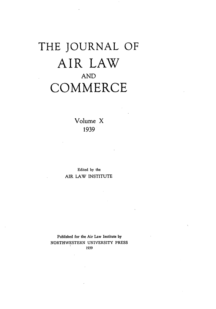handle is hein.journals/jalc10 and id is 1 raw text is: THE JOURNAL OF
AIR LAW
AND
COMMERCE

Volume X
1939
Edited by the
AIR LAW INSTITUTE
Published for the Air Law Institute by
NORTHWESTERN UNIVERSITY PRESS
1939


