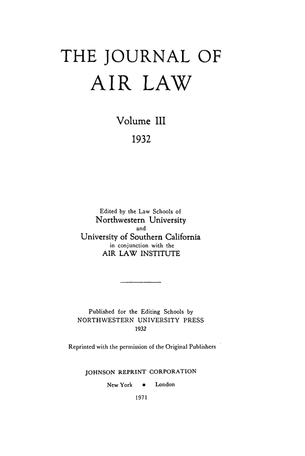 handle is hein.journals/jalc3 and id is 1 raw text is: THE JOURNAL OF
AIR LAW
Volume III
1932
Edited by the Law Schools of
Northwestern University
and
University of Southern California
in conjunction with the
AIR LAW INSTITUTE

Published for the Editing Schools by
NORTHWESTERN UNIVERSITY PRESS
1932
Reprinted with the permission of the Original Publishers
JOHNSON REPRINT CORPORATION
New York    0   London


