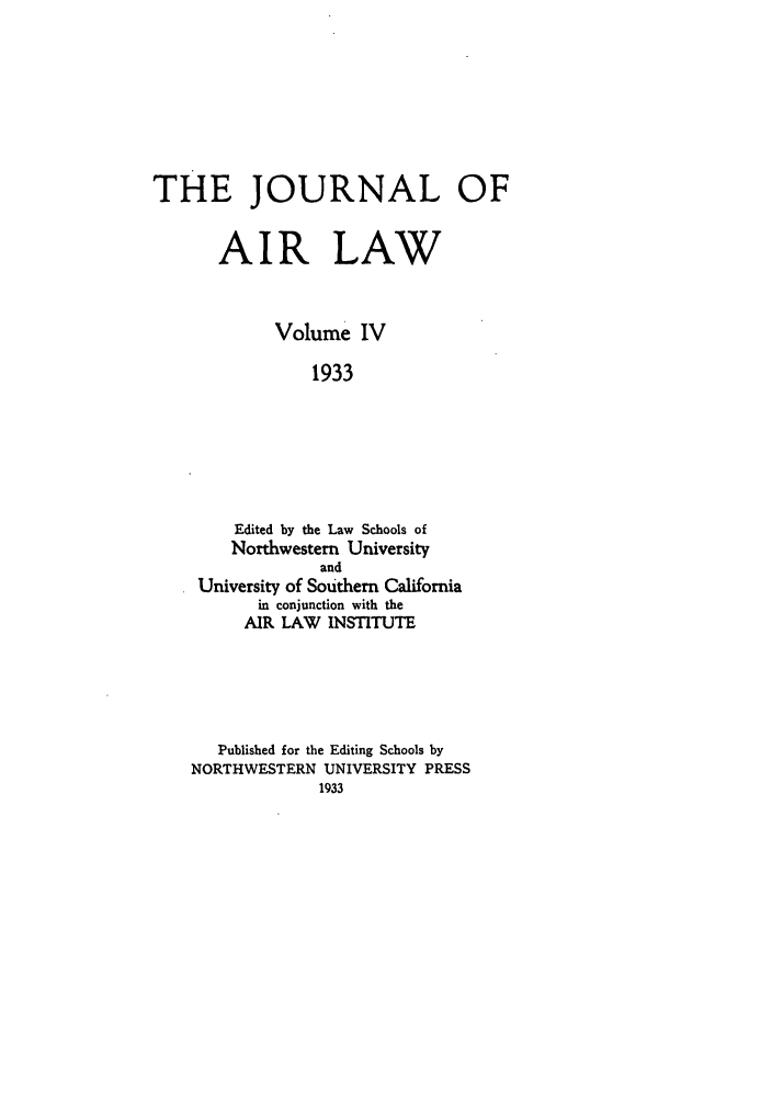 handle is hein.journals/jalc4 and id is 1 raw text is: THE JOURNAL OF
AIR LAW
Volume IV
1933
Edited by the Law Schools of
Northwestern University
and
University of Southern California
in conjunction with the
AIR LAW INSTITUTE

Published for the Editing Schools by
NORTHWESTERN UNIVERSITY PRESS


