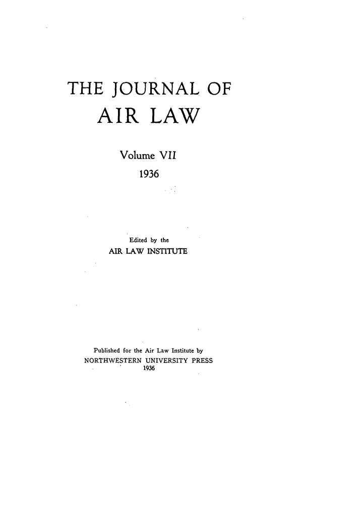 handle is hein.journals/jalc7 and id is 1 raw text is: THE JOURNAL OF
AIR LAW
Volume VII
1936
Edited by the
AIR LAW INSTITUTE
Published for the Air Law Institute by
NORTHWESTERN UNIVERSITY PRESS
1936


