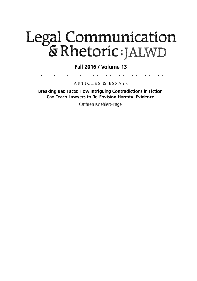 handle is hein.journals/jalwd13 and id is 1 raw text is: 






Legal Communication


       &  Rhetoric: J

               Fall 2016 / Volume 13


               ARTICLES & ESSAYS
    Breaking Bad Facts: How Intriguing Contradictions in Fiction
      Can Teach Lawyers to Re-Envision Harmful Evidence
                Cathren Koehlert-Page


