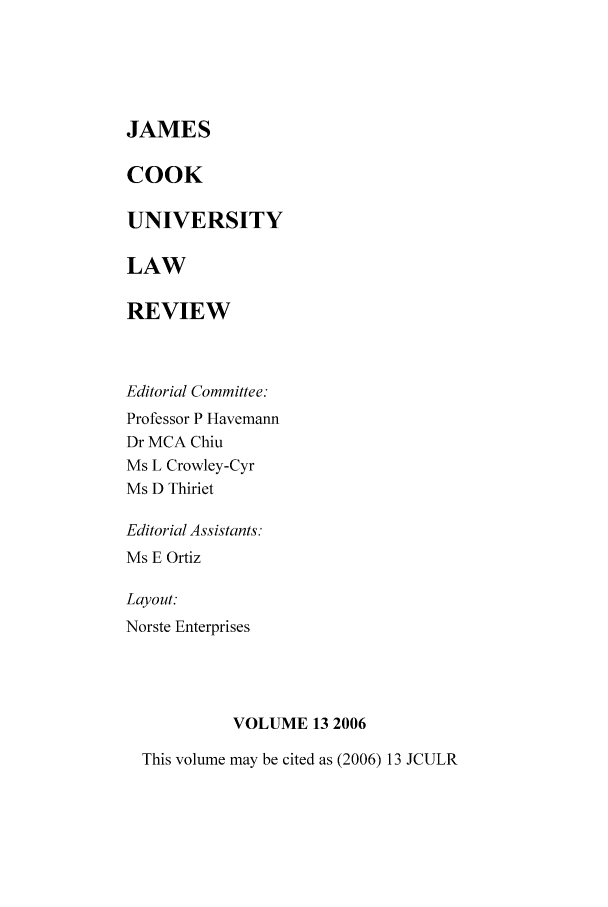 handle is hein.journals/jamcook13 and id is 1 raw text is: JAMES
COOK
UNIVERSITY
LAW
REVIEW

Editorial Committee:
Professor P Havemann
Dr MCA Chiu
Ms L Crowley-Cyr
Ms D Thiriet
Editorial Assistants.
Ms E Ortiz
Layout:
Norste Enterprises
VOLUME 13 2006

This volume may be cited as (2006) 13 JCULR


