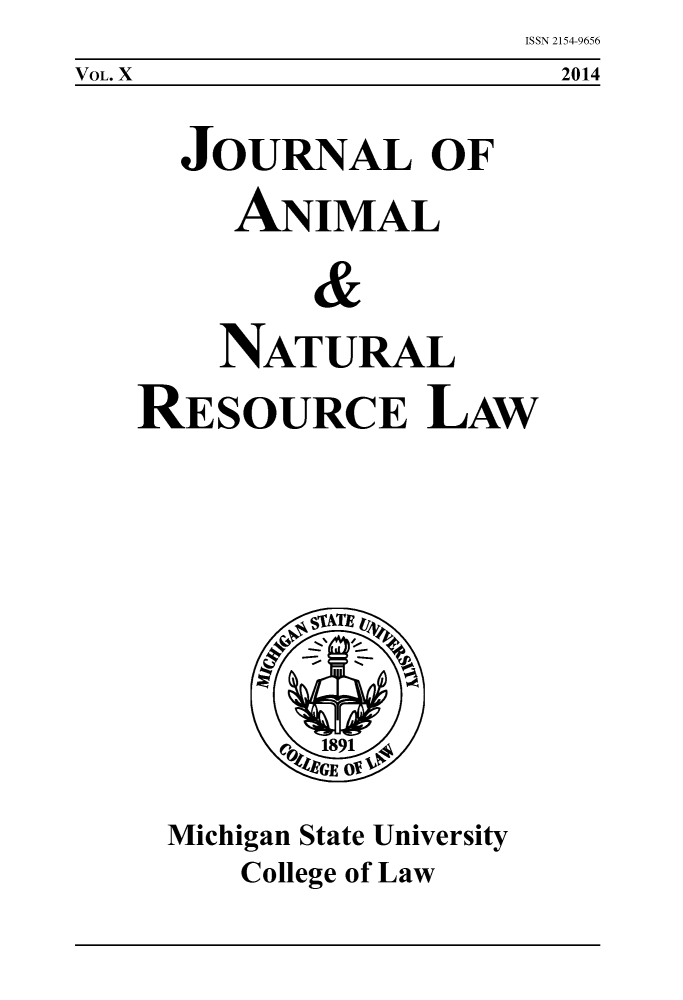 handle is hein.journals/janimlaw10 and id is 1 raw text is: ISSN 2154-9656
2014

JOURNAL OF
ANIMAL
&
NATURAL
RESOURCE LAW

Michigan State University
College of Law

VOL. X


