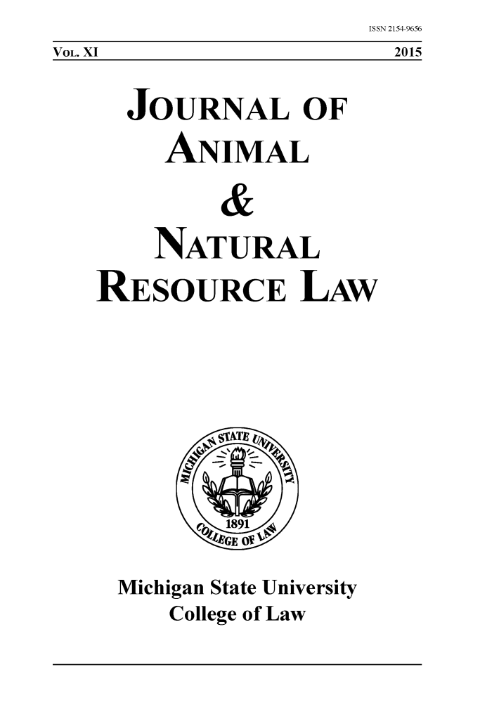 handle is hein.journals/janimlaw11 and id is 1 raw text is: ISSN 2154-9656
  2015


  JOURNAL OF
     ANIMAL
         &

    NATURAL
RESOURCE LAW


Michigan State University
    College of Law


VOL. XI


