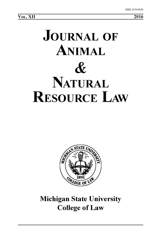 handle is hein.journals/janimlaw12 and id is 1 raw text is: ISSN 2154-9656
  2016


  JOURNAL OF
     ANIMAL
         &

    NATURAL
RESOURCE LAW


Michigan State University
    College of Law


VOL. XII


