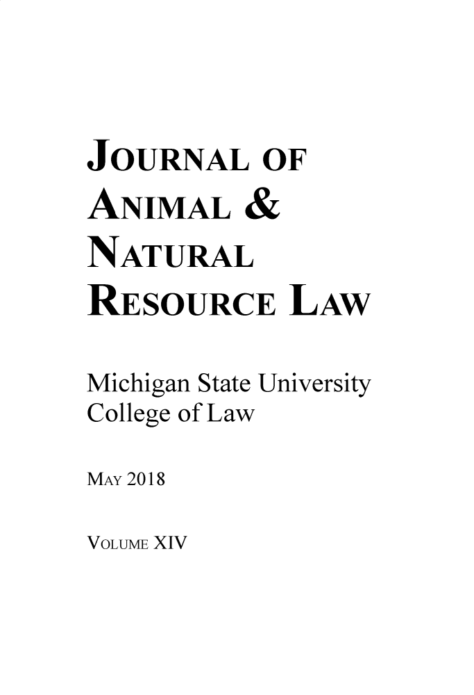 handle is hein.journals/janimlaw14 and id is 1 raw text is: 


JOURNAL OF
ANIMAL &
NATURAL
RESOURCE LAW

Michigan State University
College of Law
MAY 2018


VOLUME XIV


