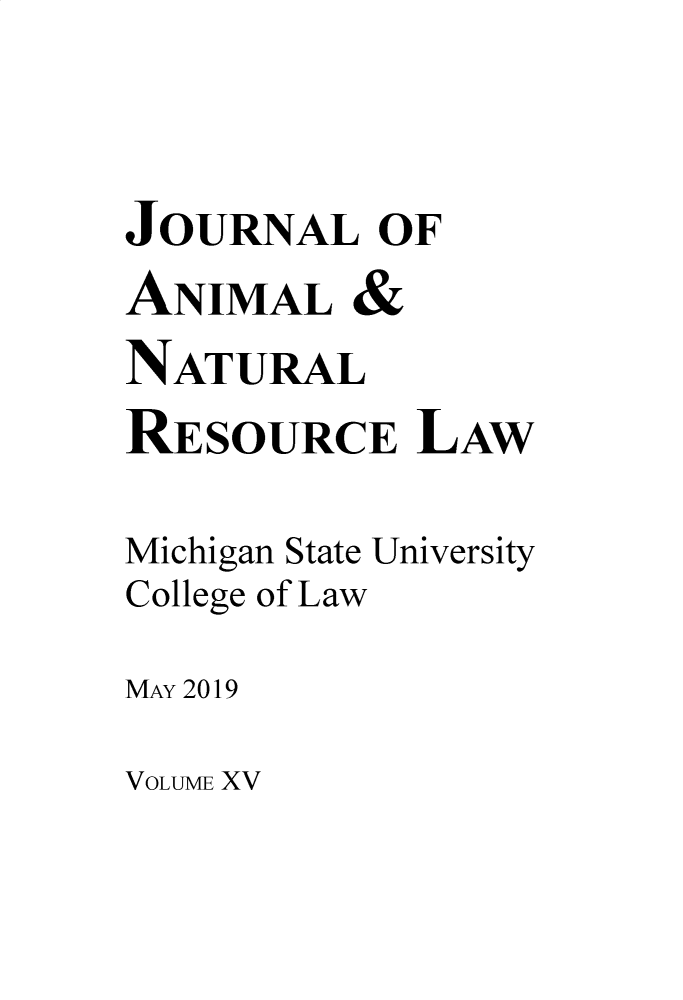 handle is hein.journals/janimlaw15 and id is 1 raw text is: 


JOURNAL OF
ANIMAL   &
NATURAL
RESOURCE LAW

Michigan State University
College of Law
MAY 2019


VOLUME XV


