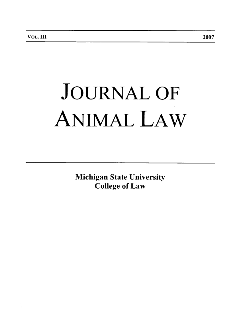 handle is hein.journals/janimlaw3 and id is 1 raw text is: VOL. III                                                    2007

JOURNAL OF
ANIMAL LAW

Michigan State University
College of Law

VOL. III

2007



