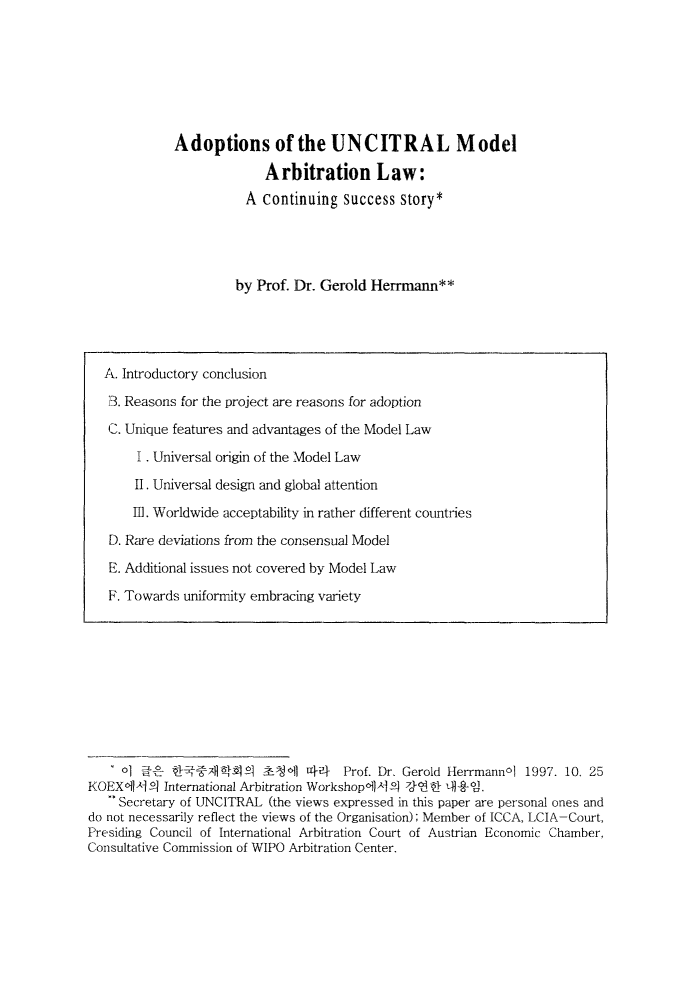 handle is hein.journals/jarbstu7 and id is 1 raw text is: Adoptions of the UNCITRAL Model
Arbitration Law:
A continuing success story*
by Prof. Dr. Gerold Herrmann**

o]     iZ!- x1 1A   ,?.c1 4-    Prof. Dr, Gerold Herrmannol 1997. 10. 25
KOEX61PI }1 International Arbitration Workshop,119],-- 7J-1- -tl
** Secretary of UNCITRAL (the views expressed in this paper are personal ones and
do not necessarily reflect the views of the Organisation); Member of ICCA, LCIA-Court,
Presiding Council of International Arbitration Court of Austrian Economic Chamber,
Consultative Commission of WIPO Arbitration Center.

A. Introductory conclusion
73. Reasons for the project are reasons for adoption
C. Unique features and advantages of the Model Law
I . Universal origin of the Model Law
II. Universal design and global attention
111. Worldwide acceptability in rather different countries
D. Rare deviations from the consensual Model
E. Additional issues not covered by Model Law
F. Towards uniformity embracing variety


