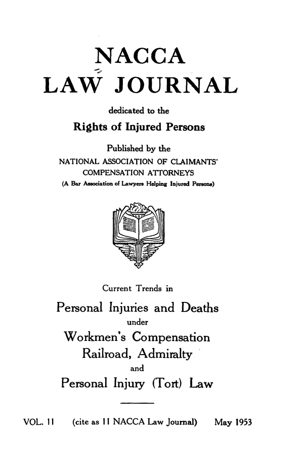 handle is hein.journals/jatla11 and id is 1 raw text is: 




         NACCA


LAW JOURNAL

            dedicated to the
      Rights of Injured Persons

            Published by the
   NATIONAL ASSOCIATION OF CLAIMANTS'
       COMPENSATION ATTORNEYS
   (A Bar Association of Lawyers Helping Injured Persons)









           Current Trends in

  Personal  Injuries and Deaths
               under
    Workmen's   Compensation
       Railroad, Admiralty
                and
   Personal  Injury (Tort) Law


VOL. 11  (cite as 11 NACCA Law Journal)


May 1953


