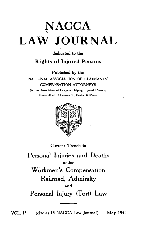 handle is hein.journals/jatla13 and id is 1 raw text is: 



          NACCA


LAW JOURNAL

            dedicated to the
      Rights of Injured Persons

            Published by the
   NATIONAL ASSOCIATION OF CLAIMANTS'
        COMPENSATION ATTORNEYS
    (A Bar Association of Lawyers Helping Injured Persons)
       Home Office: 6 Beacon St., Boston 8, Mass.









            Current Trends in

   Personal  Injuries and  Deaths
                under
     Workmen's   Compensation
        Railroad, Admiralty
                 and
    Personal  Injury (Tort) Law


VOL. 13  (cite as 13 NACCA Law Journal)


May 1954



