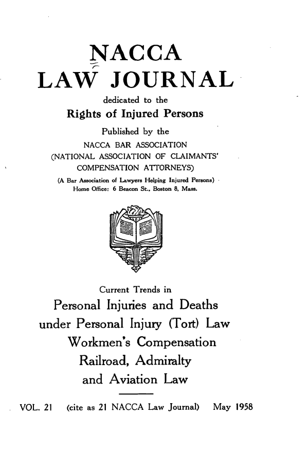 handle is hein.journals/jatla21 and id is 1 raw text is: 




             NACCA

   LAW JOURNAL
               dedicated to the
         Rights of Injured Persons
               Published by the
            NACCA BAR ASSOCIATION
      (NATIONAL ASSOCIATION OF CLAIMANTS'
           COMPENSATION ATTORNEYS)
       (A Bar Association of Lawyers Helping Injured Persons)
          Home Office: 6 Beacon St., Boston 8, Mass.









               Current Trends in
      Personal  Injuries and Deaths

    under Personal  Injury (Tort) Law

         Workmen's Compensation

           Railroad, Admiralty

           and  Aviation   Law

VOL. 21  (cite as 21 NACCA Law Journal)  May 1958


