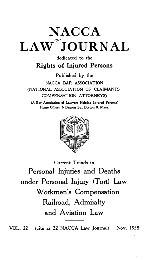 handle is hein.journals/jatla22 and id is 1 raw text is: 




             NACCA

    LAW JOURNAL
                dedicated to the
         Rights of Injured Persons
               Published by the
            NACCA BAR ASSOCIATION
      (NATIONAL ASSOCIATION OF CLAIMANTS'
           COMPENSATION ATTORNEYS)
       (A Bar Association of Lawyers Helping Injured Persons)
          Home Office: 6 Beacon St., Boston 8, Mass.









               Current Trends in
      Personal  Injuries and  Deaths

    under  Personal  Injury (Tort) Law

         Workmen's Compensation

           Railroad,  Admiralty

           and   Aviation  Law

VOL. 22  (cite as 22 NACCA Law Journal) Nov. 1958


