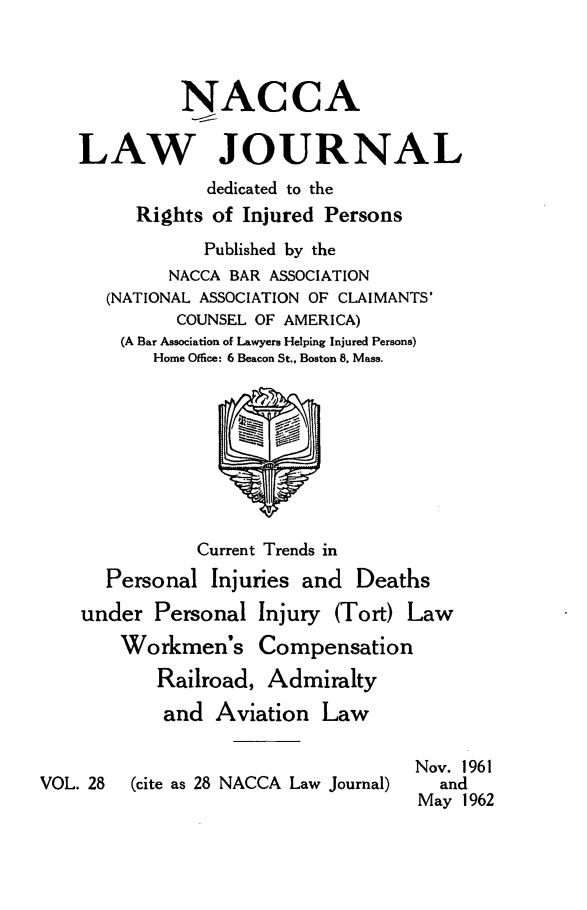 handle is hein.journals/jatla28 and id is 1 raw text is: 



             NACCA

    LAW JOURNAL
                dedicated to the
         Rights of Injured Persons
               Published by the
            NACCA BAR ASSOCIATION
      (NATIONAL ASSOCIATION OF CLAIMANTS'
             COUNSEL OF AMERICA)
        (A Bar Association of Lawyers Helping Injured Persons)
           Home Office: 6 Beacon St., Boston 8. Mass.









               Current Trends in
      Personal  Injuries and  Deaths
    under  Personal  Injury (Tort) Law
        Workmen's Compensation
           Railroad, Admiralty
           and   Aviation  Law

                                   Nov. 1961
VOL. 28  (cite as 28 NACCA Law Journal) and
                                    May 1962


