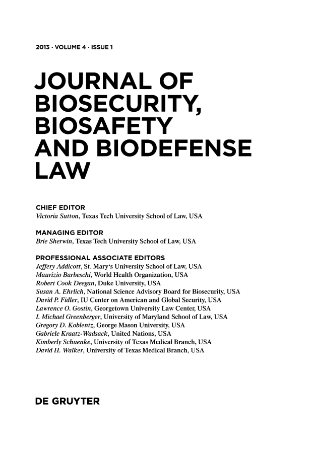 handle is hein.journals/jbbl4 and id is 1 raw text is: 




2013 -VOLUME 4 -ISSUE 1


JOURNAL OF


BIOSECURITY


BIOSAFETY


AND BIODEFENSE


LAW



CHIEF EDITOR
Victoria Sutton, Texas Tech University School of Law, USA

MANAGING  EDITOR
Brie Sherwin, Texas Tech University School of Law, USA

PROFESSIONAL  ASSOCIATE EDITORS
Jeffery Addicott, St. Mary's University School of Law, USA
Maurizio Barbeschi, World Health Organization, USA
Robert Cook Deegan, Duke University, USA
Susan A. Ehrlich, National Science Advisory Board for Biosecurity, USA
David P. Fidler, IU Center on American and Global Security, USA
Lawrence 0. Gostin, Georgetown University Law Center, USA
L Michael Greenberger, University of Maryland School of Law, USA
Gregory D. Koblentz, George Mason University, USA
Gabriele Kraatz-Wadsack, United Nations, USA
Kimberly Schuenke, University of Texas Medical Branch, USA
David H. Walker, University of Texas Medical Branch, USA


DE  GRUYTER


