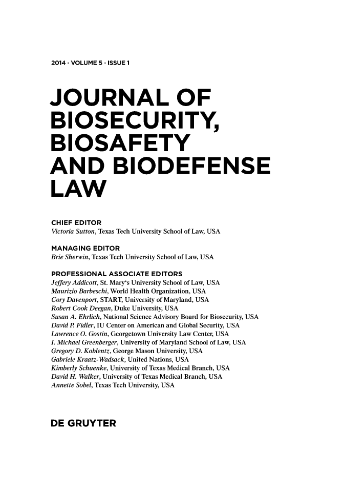 handle is hein.journals/jbbl5 and id is 1 raw text is: 







2014 - VOLUME 5 - ISSUE 1


JOURNAL OF


BIOSECURITY


BIOSAFETY


AND BIODEFENSE


LAW



CHIEF EDITOR
Victoria Sutton, Texas Tech University School of Law, USA

MANAGING  EDITOR
Brie Sherwin, Texas Tech University School of Law, USA

PROFESSIONAL  ASSOCIATE EDITORS
Jeffery Addicott, St. Mary's University School of Law, USA
Maurizio Barbeschi, World Health Organization, USA
Cory Davenport, START, University of Maryland, USA
Robert Cook Deegan, Duke University, USA
Susan A. Ehrlich, National Science Advisory Board for Biosecurity, USA
David P Fidler, IU Center on American and Global Security, USA
Lawrence 0. Gostin, Georgetown University Law Center, USA
L Michael Greenberger, University of Maryland School of Law, USA
Gregory D. Koblentz, George Mason University, USA
Gabriele Kraatz-Wadsack, United Nations, USA
Kimberly Schuenke, University of Texas Medical Branch, USA
David H. Walker, University of Texas Medical Branch, USA
Annette Sobel, Texas Tech University, USA


DE  GRUYTER


