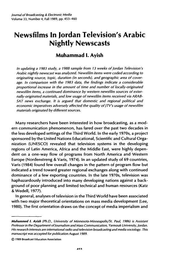 handle is hein.journals/jbem33 and id is 465 raw text is: Journal of Broadcasting & Electronic Media
Volume 33, Number 4, Fall 1989, pp. 453-460
Newsfilms In Jordan Television's Arabic
Nightly Newscasts
Muhammad I. Ayish
In updating a 1983 study, a 1988 sample from 13 weeks of Jordan Television's
Arabic nightly newscast was analyzed. Newsfilm items were coded according to
originating source, topic, duration (in seconds), and geographic area of cover-
age. In comparison with the 1983 data, the findings indicate a considerable
proportional increase in the amount of time and number of locally-originated
newsfilm items, a continued dominance by western newsfilm sources of exter-
nally-originated materials, and low usage of newsfilm items received via ARAB-
SAT news exchange. It is argued that domestic and regional political and
economic imperatives adversely affected the quality ofJTV's usage of newsfilm
materials originated by different sources.
Many researchers have been interested in how broadcasting, as a mod-
ern communication phenomenon, has fared over the past two decades in
the less developed settings of the Third World. In the early 1970s, a project
sponsored by the United Nations Educational, Scientific and Cultural Orga-
nization (UNESCO) revealed that television systems in the developing
regions of Latin America, Africa and the Middle East, were highly depen-
dent on a one-way flow of programs from North America and Western
Europe (Nordenstreng & Varis, 1974). In an updated study of 69 countries,
Varis (1984) found few overall changes in the pattern of program flow but
indicated a trend toward greater regional exchanges along with continued
dominance of a few exporting countries. In the late 1970s, television was
haphazardously introduced into many developing nations against a back-
ground of poor planning and limited technical and human resources (Katz
& Wedell, 1977).
In general, analyses of television in the Third World have been associated
with two major theoretical orientations on mass media development (Lee,
1980). The first orientation draws on the concept of media imperialism and
Muhammed L Ayish (Ph.D., University of Minnesota-Minneapolis/St. Paul, 1986) is Assistant
Professor in the Department ofJournalism and Mass Communication, Yarmouk University, Jordan.
His research interests are international radio and television broadcasting and media sociology. This
manuscript was accepted for publication August 1989.
@ 1989 Broadcast Education Association


