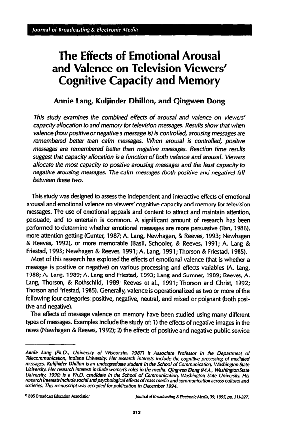 handle is hein.journals/jbem39 and id is 323 raw text is: The Effects of Emotional Arousal
and Valence on Television Viewers'
Cognitive Capacity and Memory
Annie Lang, Kuljinder Dhillon, and Qingwen Dong
This study examines the combined effects of arousal and valence on viewers'
capacity allocation to and memory for television messages. Results show that when
valence (how positive or negative a message is) is controlled, arousing messages are
remembered better than calm messages. When arousal is controlled, positive
messages are remembered better than negative messages. Reaction time results
suggest that capacity allocation is a function of both valence and arousal. Viewers
allocate the most capacity to positive arousing messages and the least capacity to
negative arousing messages. The calm messages (both positive and negative) fall
between these two.
This study was designed to assess the independent and interactive effects of emotional
arousal and emotional valence on viewers' cognitive capacity and memory for television
messages. The use of emotional appeals and content to attract and maintain attention,
persuade, and to entertain is common. A significant amount of research has been
performed to determine whether emotional messages are more persuasive (Tan, 1986),
more attention getting (Gunter, 1987; A. Lang, Newhagen, & Reeves, 1993; Newhagen
& Reeves, 1992), or more memorable (Basil, Schooler, & Reeves, 1991; A. Lang &
Friestad, 1993; Newhagen & Reeves, 1991; A. Lang, 1991; Thorson & Friestad, 1985).
Most of this research has explored the effects of emotional valence (that is whether a
message is positive or negative) on various processing and effects variables (A. Lang,
1988; A. Lang, 1989; A. Lang and Friestad, 1993; Lang and Sumner, 1989; Reeves, A.
Lang, Thorson, & Rothschild, 1989; Reeves et al., 1991; Thorson and Christ, 1992;
Thorson and Friestad, 1985). Generally, valence is operationalized as two or more of the
following four categories: positive, negative, neutral, and mixed or poignant (both posi-
tive and negative).
The effects of message valence on memory have been studied using many different
types of messages. Examples include the study of: 1) the effects of negative images in the
news (Newhagen & Reeves, 1992); 2) the effects of positive and negative public service
Annie Lang (Ph.D., University of Wisconsin, 1987) is Associate Professor in the Department of
Telecommunication, Indiana University Her research interests include the cognitive processing of mediated
messages. Kulijinder Dhillon is an undeigraduate student in the School of Communication, Washington State
University. Her research interests include women's roles in the media. Qingwen Dong (MA., Washington State
University 1990) is a Ph.D. candidate in the School of Communication, Washington State University. His
research interests include social and psychological effects of mass media and communication across cultures and
societies. This manuscript was accepted for publication in December 1994.
01995 Broadcast Education Association  Journal of Boadcastin8 & Eteconic Media, 39, 1995, pp. 313-327.

313


