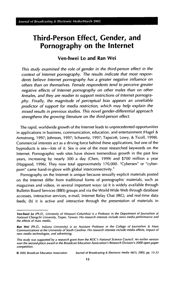 handle is hein.journals/jbem46 and id is 23 raw text is: Third-Person Effect, Gender, and
Pornography on the Internet
Ven-hwei Lo and Ran Wei
This study examined the role of gender in the third-person effect in the
context of Internet pornography. The results indicate that most respon-
dents believe Internet pornography has a greater negative influence on
others than on themselves. Female respondents tend to perceive greater
negative effects of Internet pornography on other males than on other
females, and they are readier to support restrictions of Internet pornogra-
phy. Finally, the magnitude of perceptual bias appears an unreliable
predictor of support for media restriction, which may help explain the
mixed results in previous studies. This novel gender-differential approach
strengthens the growing literature on the third-person effect.
The rapid, worldwide growth of the Internet leads to unprecedented opportunities
in applications in business, communication, education, and entertainment (Hagel &
Armstrong, 1997; Johnson, 1997; Schawrtz, 1997; Tapscott, Lowy, & Ticoll, 1998).
Commercial interests act as a driving force behind these applications, but one of the
byproducts is sex-lots of it. Sex is one of the most researched keywords on the
Internet. Pornographic web sites have shown tremendous growth in the past few
years, increasing by nearly 300 a day (Chen, 1999) and $700 million a year
(Hapgood, 1996). They now total approximately 170,000. Cybersex or cyber-
porn came hand-in-glove with global interconnectivity.1
Pornography on the Internet is unique because sexually explicit materials posted
on the Internet differ from traditional forms of pornographic materials, such as
magazines and videos, in several important ways: (a) It is widely available through
Bulletin Board Services (BBS) groups and via the World Wide Web through database
accesses, interactive services, e-mail, Internet Relay Chat (IRC), and real-time data
feeds; (b) it is active and interactive through the presentation of materials in
Ven-hwei Lo (Ph.D., University of Missouri-Columbia) is a Professor in the Department of Journalism at
National Chengchi University, Taipei, Taiwan. His research interests include news media performance and
the effects of mass media.
Ran Wei (Ph.D., Indiana University) is an Assistant Professor in the College of Journalism & Mass
Communications at the University of South Carolina. His research interests include media effects, impact of
new media technologies, and advertising.
This study was supported by a research grant from the ROC's National Science Council. An earlier version
won the second-place award in the Broadcast Education Association's Research Division's 2000 open paper
competition.
0 2002 Broadcast Education Association  Journal of Broadcasting & Electronic Media 46(t), 2002, pp. 13-33


