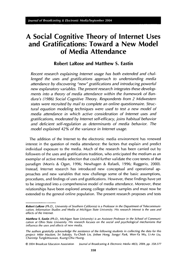 handle is hein.journals/jbem48 and id is 368 raw text is: A Social Cognitive Theory of Internet Uses
and Gratifications: Toward a New Model
of Media Attendance
Robert LaRose and Matthew S. Eastin
Recent research explaining Internet usage has both extended and chal-
lenged the uses and gratifications approach to understanding media
attendance by discovering new gratifications and introducing powerful
new explanatory variables. The present research integrates these develop-
ments into a theory of media attendance within the framework of Ban-
dura's (1986) Social Cognitive Theory. Respondents from 2 Midwestern
states were recruited by mail to complete an online questionnaire. Struc-
tural equation modeling techniques were used to test a new model of
media attendance in which active consideration of Internet uses and
gratifications, moderated by Internet self-efficacy, joins habitual behavior
and deficient self-regulation as determinants of media behavior. The
model explained 42% of the variance in Internet usage.
The addition of the Internet to the electronic media environment has renewed
interest in the question of media attendance: the factors that explain and predict
individual exposure to the media. Much of the research has been carried out by
followers of the uses and gratifications tradition, who anticipated the medium as an
exemplar of active media selection that could further validate the core tenets of that
paradigm (Morris & Ogan, 1996; Newhagen & Rafaeli, 1996; Ruggerio, 2000).
Instead, Internet research has introduced new conceptual and operational ap-
proaches and new variables that now challenge some of the basic assumptions,
procedures, and findings of uses and gratifications. However, these findings have yet
to be integrated into a comprehensive model of media attendance. Moreover, these
relationships have been explored among college student samples and must now be
extended to the general online population. The present research proposes and tests
Robert LaRose (Ph.D., University of Southern California) is a Professor in the Department of Telecommuni-
cation, Information Studies and Media at Michigan State University. His research interest is the uses and
effects of the Internet.
Matthew S. Eastin (Ph.D., Michigan State University) is an Assistant Professor in the School of Communi-
cation at Ohio State University. His research focuses on the social and psychological mechanisms that
influence the uses and effects of new media.
The authors gratefully acknowledge the assistance of the following students in collecting the data for this
project: Mike Mackert, Sri Sukotjo, Yu-Chieh Lin, Jinhee Hong, Songyi Park, Wen-Ya Wu, Li-An Liu,
Charintip Tungkittisuwan, Kuang-Chiu Huang.
0 2004 Broadcast Education Association  Journal of Broadcasting & Electronic Media 48(3), 2004, pp. 358-377



