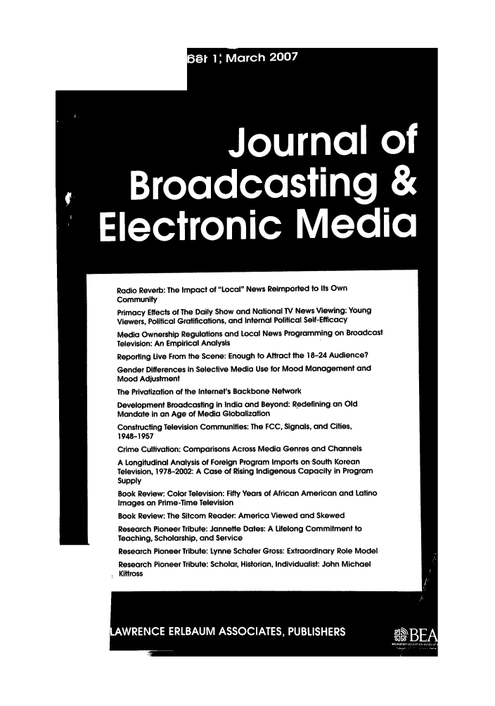 handle is hein.journals/jbem51 and id is 1 raw text is: Radio Reverb: The Impact of Local News Reimported to Its Own
Community
Primacy Effects of The Daily Show and National TV News Viewing: Young
Viewers, Political Gratifications, and Internal Political Self-Efficacy
Media Ownership Regulations and Local News Programming on Broadcast
Television: An Empirical Analysis
Reporting Live From the Scene: Enough to Attract the 18-24 Audience?
Gender Differences in Selective Media Use for Mood Management and
Mood Adjustment
The Privatization of the Internet's Backbone Network
Development Broadcasting in India and Beyond: Redefining an Old
Mandate in an Age of Media Globalization
Constructing Television Communities: The FCC, Signals, and Cities,
1948-1957
Crime Cultivation: Comparisons Across Media Genres and Channels
A Longitudinal Analysis of Foreign Program Imports on-South Korean
Television, 1978-2002: A Case of Rising Indigenous Capacity in Program
Supply
Book Review: Color Television: Fifty Years of African American and Latino
Images on Prime-Time Television
Book Review: The Sitcom Reader: America Viewed and Skewed
Research Pioneer Tribute: Jannette Dates: A Lifelong Commitment to
Teaching, Scholarship, and Service
Research Pioneer Tribute: Lynne Schafer Gross: Extraordinary Role Model
Research Pioneer Tribute: Scholar, Historian, Individualist: John Michael
Kittross


