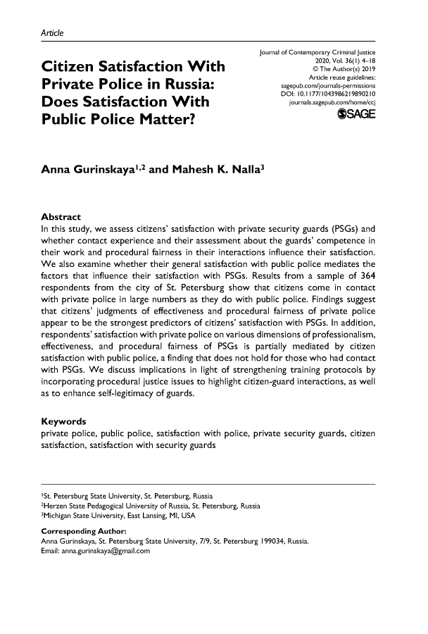 handle is hein.journals/jccj36 and id is 1 raw text is: 

Article

                                                     Journal of Contemporary Criminal justice
                                                                   2020, V ol. 36(l) 0-18
Citizen Satisfaction With                                         ©     uthor20
                                                                 Article reuse guidelines:
Private       Police      in  Russia:                      sagepub.com/journals-permissions
                                                           DOI: 10.1 177/1043986219890210
Does Satisfaction               W    ith                     journals.sagepub.com/home/cc

Public Police Matter?                                                   OSAGE




Anna Gurinskaya2 and Mahesh K. Nalla3




Abstract
In this study, we assess citizens' satisfaction with private security guards (PSGs) and
whether  contact experience and  their assessment about the guards' competence  in
their work  and procedural fairness in their interactions influence their satisfaction.
We   also examine whether  their general satisfaction with public police mediates the
factors that influence their satisfaction with PSGs. Results from a sample of 364
respondents  from  the city of St. Petersburg show  that citizens come  in contact
with private police in large numbers as they do with public police. Findings suggest
that citizens' judgments of effectiveness and procedural fairness of private police
appear to be the strongest predictors of citizens' satisfaction with PSGs. In addition,
respondents' satisfaction with private police on various dimensions of professionalism,
effectiveness, and procedural  fairness of PSGs   is partially mediated by citizen
satisfaction with public police, a finding that does not hold for those who had contact
with PSGs.  We  discuss implications in light of strengthening training protocols by
incorporating procedural justice issues to highlight citizen-guard interactions, as well
as to enhance self-legitimacy of guards.


Keywords
private police, public police, satisfaction with police, private security guards, citizen
satisfaction, satisfaction with security guards




'St. Petersburg State University, St. Petersburg, Russia
2Herzen State Pedagogical University of Russia, St. Petersburg, Russia
3Michigan State University, East Lansing, MI, USA
Corresponding Author:
Anna Gurinskaya, St. Petersburg State University, 7/9, St. Petersburg 199034, Russia.
Email: anna.gurinskaya@gmail.com


