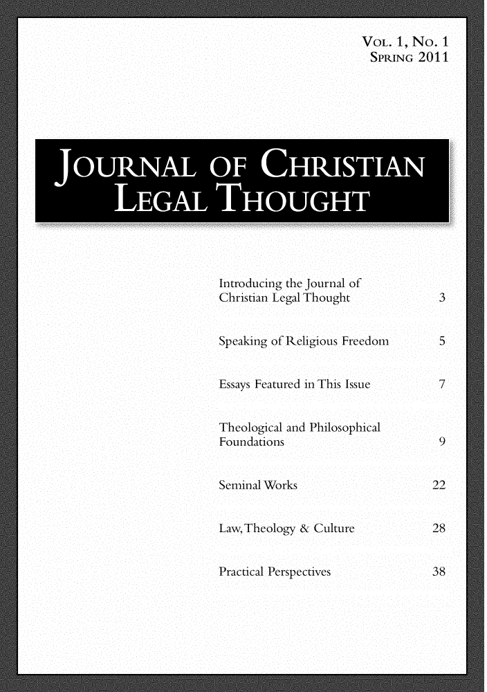 handle is hein.journals/jchlet1 and id is 1 raw text is: Introducing the journal of
Christian Legal Thought
Speaking of Religious Freedom
Essays Featured in This Issu e
Theological and Philosophical
Foundations
Seminal Works
Law,Theology & Culture

Practical Perspectives

VOL. 1, No. 1
SPRING 2011

5
7

22
28
38

JOURNAL OF CHRISTIAN
LEGAL THOUGHT


