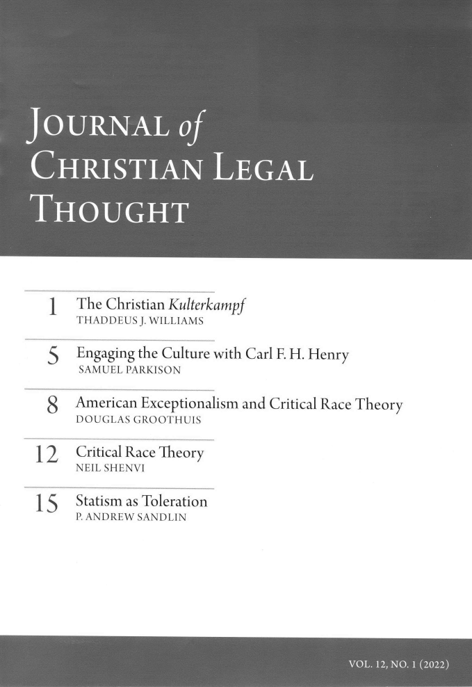 handle is hein.journals/jchlet12 and id is 1 raw text is: 1 The Christian Kulterkampf
THADDEUS J. WILLIAMS
5   Engaging the Culture with Carl F. H. Henry
SAMUEL PARKISON
8   American Exceptionalism and Critical Race Theory
DOUGLAS GROOTHUIS
12   Critical Race Theory
NEIL SHENVI
15   Statism as Toleration
P. ANDREW SANDLIN


