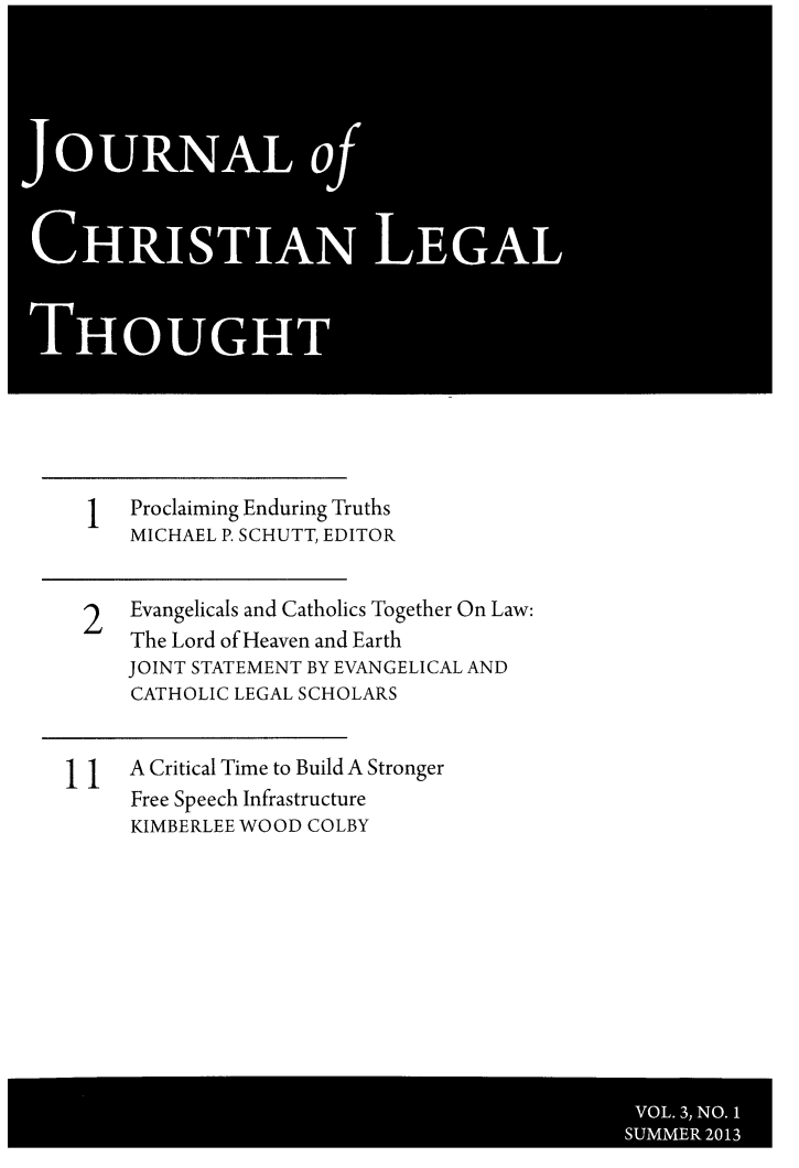 handle is hein.journals/jchlet3 and id is 1 raw text is: OURNALo
CHRISTIAN LEGAL
THOUGHT

Proclaiming Enduring Truths
MICHAEL P. SCHUTT, EDITOR
2   Evangelicals and Catholics Together On Law:
The Lord of Heaven and Earth
JOINT STATEMENT BY EVANGELICAL AND
CATHOLIC LEGAL SCHOLARS
A Critical Time to Build A Stronger
Free Speech Infrastructure
KIMBERLEE WOOD COLBY

VOL. 3, NO. 1
SUMMER 2013


