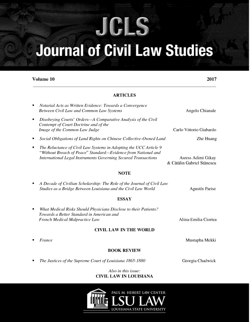 handle is hein.journals/jcilast10 and id is 1 raw text is: 















Volume 10


ARTICLES


  Notarial Acts as Written Evidence: Towards a Convergence
   Between Civil Law and Common Law Systems

  Disobeying Courts' Orders-A Comparative Analysis of the Civil
   Contempt of Court Doctrine and of the
   Image of the Common Law Judge

  Social Obligations of Land Rights on Chinese Collective-Owned Land

  The Reluctance of Civil Law Systems in Adopting the UCC Article 9
   Without Breach of Peace Standard-Evidence from National and
   International Legal Instruments Governing Secured Transactions


         Angelo Chianale



   Carlo Vittorio Giabardo

              Zhe Huang



      Asress Adimi Gikay
& Cdtdlin Gabriel Stdnescu


NOTE


 A Decade of Civilian Scholarship: The Role of the Journal of Civil Law
   Studies as a Bridge Between Louisiana and the Civil Law World

                                        ESSAY

  What Medical Risks Should Physicians Disclose to their Patients?
   Towards a Better Standard in American and
   French Medical Malpractice Law


Agustfn Parise


Alina-Emilia Ciortea


CIVIL LAW IN THE WORLD


Mustapha Mekki


BOOK REVIEW


0  The Justices of the Supreme Court of Louisiana 1865-1880


Georgia Chadwick


      Also in this issue:
CIVIL LAW IN LOUISIANA


0  France


2017


