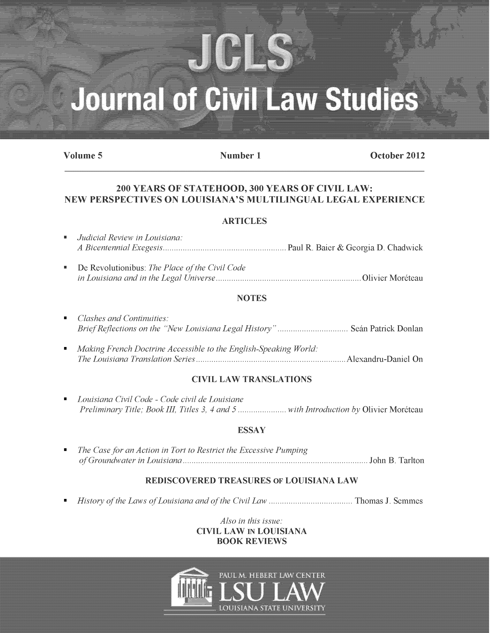 handle is hein.journals/jcilast5 and id is 1 raw text is: October 2012

200 YEARS OF STATEHOOD, 300 YEARS OF CIVIL LAW:
NEW   PERSPECTIVES ON LOUISIANA'S MULTILINGUAL LEGAL EXPERIENCE
ARTICLES
* Judicial Review in Louisiana:
A Bicentennial Exegesis.... Paul R. Baier & Georgia D. Chadwick
* De Revolutionibus: lhe Place of the Civil Code
in Louisiana and in the Legal Universe. ........................ .....Olivier Moreteau

NOTES

*  Clashes and Continuities:
Brief Reflections on the New Louisiana Legal Histoy.e..................San Patrick Donlan

*Makin~g French Doctrine Accessible to the English-Speakin~g World:
The Louisiana Translation Series...
CIVIL LAW TRANSLATIONS

Alexandru-Daniel On

*   Louisiana ('ivil Code - Code civil de Louisiane
Preliminary Title: Book III. Titles 3, 4 and 5....

with Introduction by Olivier Moreteau

ESSAY

*  The Case for an Action in Tort to Restrict the Excessive Pumping
of Groundvater in Louisiana.

John B. Tarlton

REDISCOVERED TREASURES OF LOUISIANA LAW

* Histoly oJ the Laws of Louisiana and of the Civil Law.
Also in this issue:
CIVIL LAW IN LOUISIANA
BOOK REVIEWS

Thomas J. Semmes

volume 5

Number 1I



