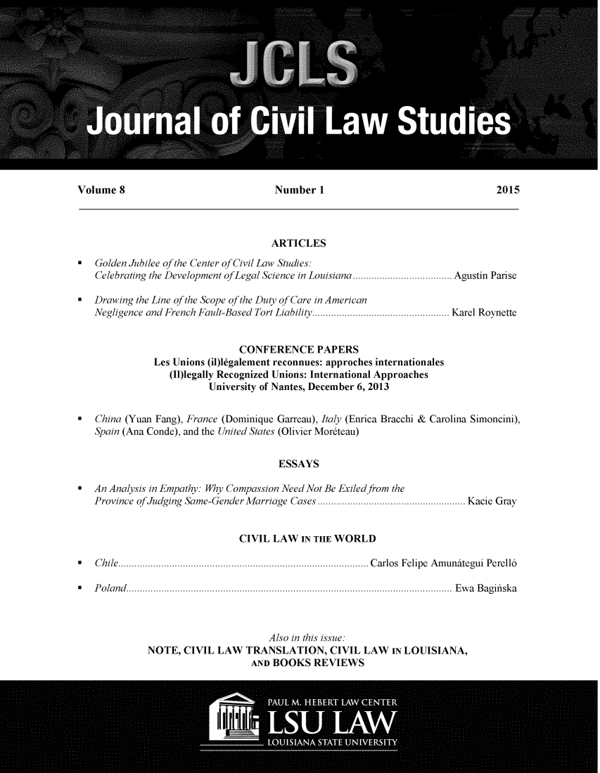 handle is hein.journals/jcilast8 and id is 1 raw text is: 















Volume 8                              Number 1                                  2015



                                     ARTICLES
 Golden Jubilee of the Center of Civil Law Studies:
   Celebrating the Development ofLegal Science in Louisiana ..................................... Agustin Parise

  Drawing the Line of the Scope of the Duty of Care in American
   Negligence and French Fault-Based Tort Liability ................................................... Karel Roynette


                               CONFERENCE PAPERS
               Les Unions (il)legalement reconnues: approches internationales
                  (I1)legally Recognized Unions: International Approaches
                         University of Nantes, December 6, 2013

  China (Yuan Fang), France (Dominique Garreau), Italy (Enrica Bracchi & Carolina Simoncini),
   Spain (Ana Conde), and the United States (Olivier Mor~teau)


                                       ESSAYS

 An Analysis in Empathy: Why Compassion Need Not Be Exiled from the
   Province of Judging Same-Gender M arriage Cases ....................................................... Kacie Gray


                               CIVIL LAW IN THE WORLD

  C hile ............................................................................................. C arlos  Felipe  A m unategui  Perell6

S  P o la n d  .........................................................................................................................  E w a  B ag ifi sk a



                                     Also in this issue:
             NOTE, CIVIL LAW TRANSLATION, CIVIL LAW IN LOUISIANA,
                                 AND BOOKS REVIEWS


