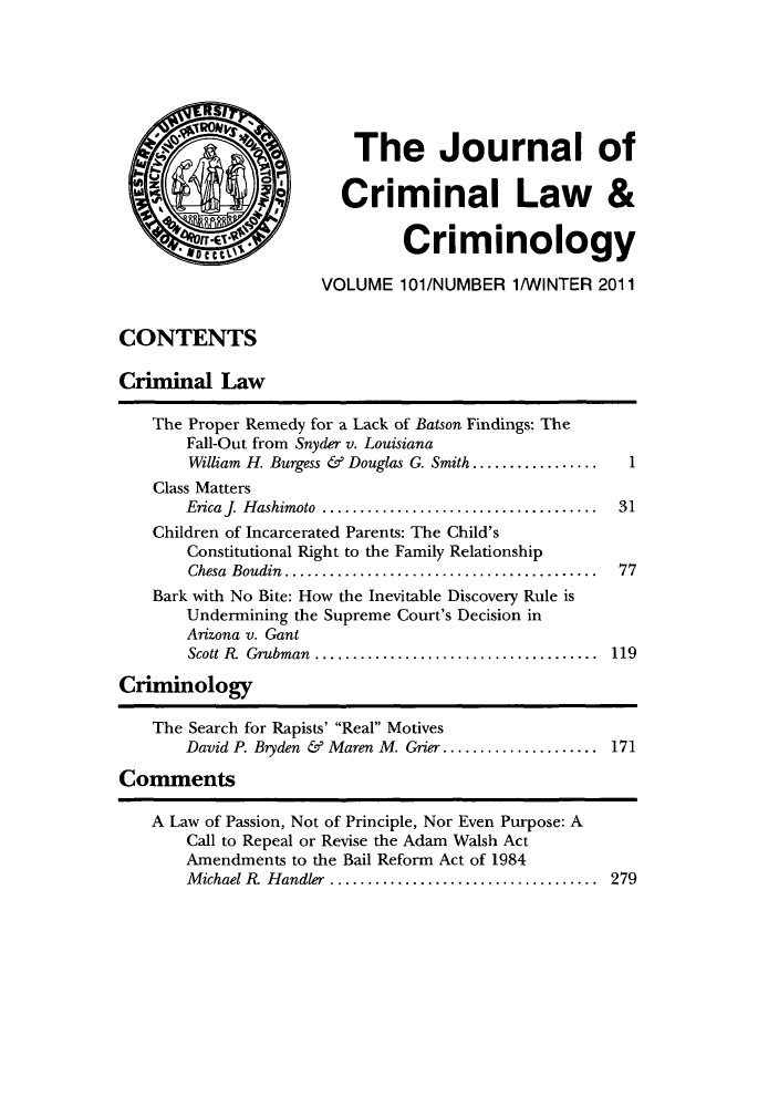 handle is hein.journals/jclc101 and id is 1 raw text is: The Journal of
Criminal Law &
,l    ' fCriminology
VOLUME 101/NUMBER 1/WINTER 2011
CONTENTS
Criminal Law
The Proper Remedy for a Lack of Batson Findings: The
Fall-Out from Snyder v. Louisiana
William H. Burgess & Douglas G. Smith.................  1
Class Matters
Ericafj  H ashimoto  .....................................  31
Children of Incarcerated Parents: The Child's
Constitutional Right to the Family Relationship
Chesa Boudin .....    ............................... 77
Bark with No Bite: How the Inevitable Discovery Rule is
Undermining the Supreme Court's Decision in
Arizona v. Gant
Scott R. Grubman  ............................... 119
Criminology
The Search for Rapists' Real Motives
David P. Bryden & Maren M. Grier ................... 171
Comments
A Law of Passion, Not of Principle, Nor Even Purpose: A
Call to Repeal or Revise the Adam Walsh Act
Amendments to the Bail Reform Act of 1984
Michael R Handler      .............................. 279


