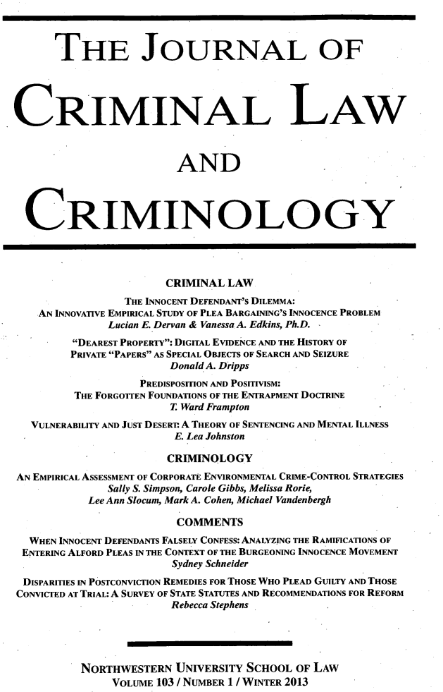 handle is hein.journals/jclc103 and id is 1 raw text is: THE JOURNAL OF
CRIMINAL LAW
AND
CRIMINOLOGY
CRIMINAL LAW
THE INNOCENT DEFENDANT'S DILEMMA:
AN INNOVATIVE EMPIRICAL STUDY OF PLEA BARGAINING'S INNOCENCE PROBLEM
Lucian E. Dervan & Vanessa A. Edkins, Ph.D.
DEAREST PROPERTY: DIGITAL EVIDENCE AND THE HISTORY OF
PRIVATE PAPERS AS SPECIAL OBJECTS OF SEARCH AND SEIZURE
Donald A. Dripps
PREDISPOSITION AND POSITIVISM:
THE FORGOTTEN FOUNDATIONS OF THE ENTRAPMENT DOCTRINE
T. Ward Frampton
VULNERABILITY AND JUST DESERT. A THEORY OF SENTENCING AND MENTAL ILLNESS
E. Lea Johnston
CRIMINOLOGY
AN EMPIRICAL ASSESSMENT OF CORPORATE ENVIRONMENTAL CRIME-CONTROL STRATEGIES
Sally S. Simpson, Carole Gibbs, Melissa Rorie,
Lee Ann Slocum, Mark A. Cohen, Michael Vandenbergh
COMMENTS
WHEN INNOCENT DEFENDANTS FALSELY CONFESS: ANALYZING THE RAMIFICATIONS OF
ENTERING ALFORD PLEAS IN THE CONTEXT OF THE BURGEONING INNOCENCE MOVEMENT
Sydney Schneider
DISPARITIES IN POSTCONVICTION REMEDIES FOR THOSE WHO PLEAD GUILTY AND THOSE
CONVICTED AT TRIAL: A SURVEY OF STATE STATUTES AND RECOMMENDATIONS FOR REFORM
Rebecca Stephens
NORTHWESTERN UNIVERSITY SCHOOL OF LAW
VOLUME 103 / NUMBER 1 / WINTER 2013


